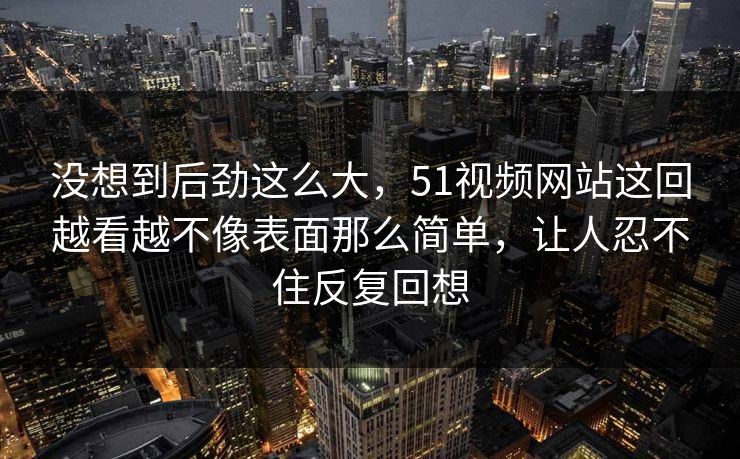 没想到后劲这么大，51视频网站这回越看越不像表面那么简单，让人忍不住反复回想