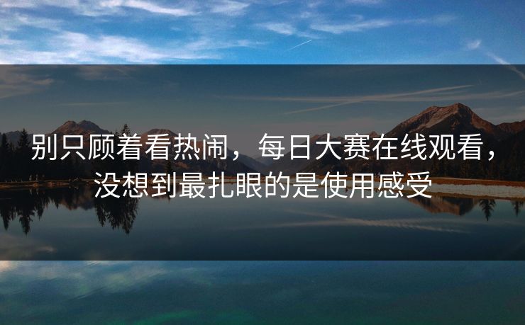 别只顾着看热闹，每日大赛在线观看，没想到最扎眼的是使用感受