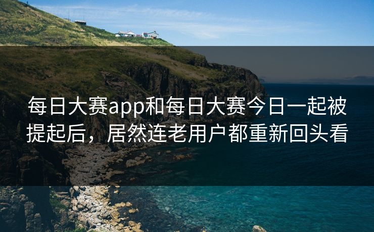 每日大赛app和每日大赛今日一起被提起后，居然连老用户都重新回头看