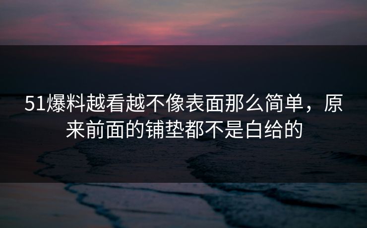 51爆料越看越不像表面那么简单，原来前面的铺垫都不是白给的