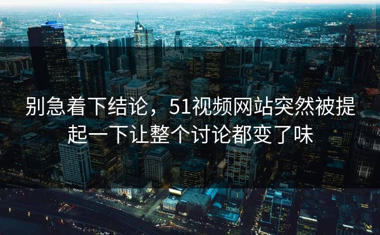 别急着下结论，51视频网站突然被提起一下让整个讨论都变了味