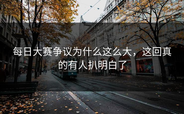 每日大赛争议为什么这么大，这回真的有人扒明白了