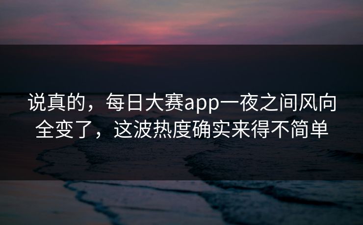 说真的，每日大赛app一夜之间风向全变了，这波热度确实来得不简单