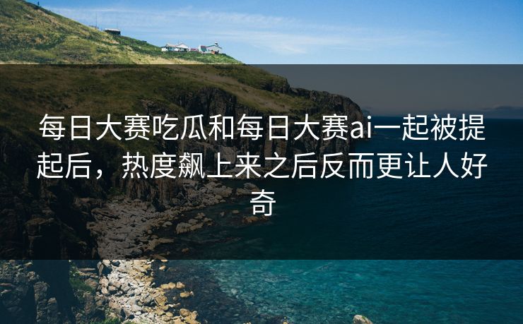 每日大赛吃瓜和每日大赛ai一起被提起后，热度飙上来之后反而更让人好奇