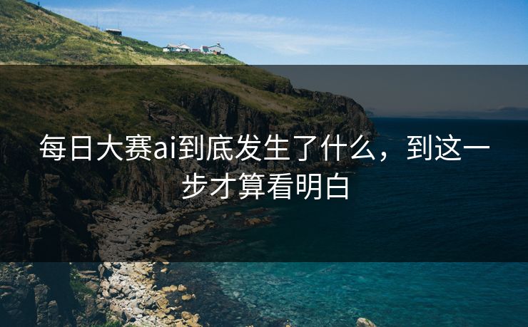 每日大赛ai到底发生了什么，到这一步才算看明白