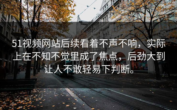 51视频网站后续看着不声不响，实际上在不知不觉里成了焦点，后劲大到让人不敢轻易下判断。