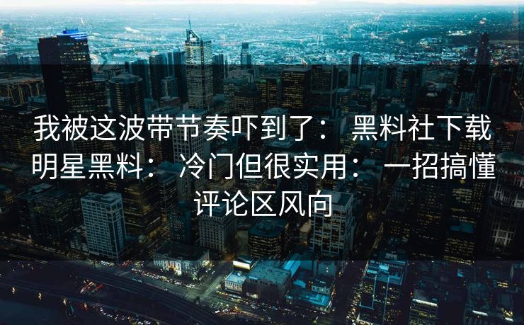 我被这波带节奏吓到了： 黑料社下载明星黑料： 冷门但很实用： 一招搞懂评论区风向