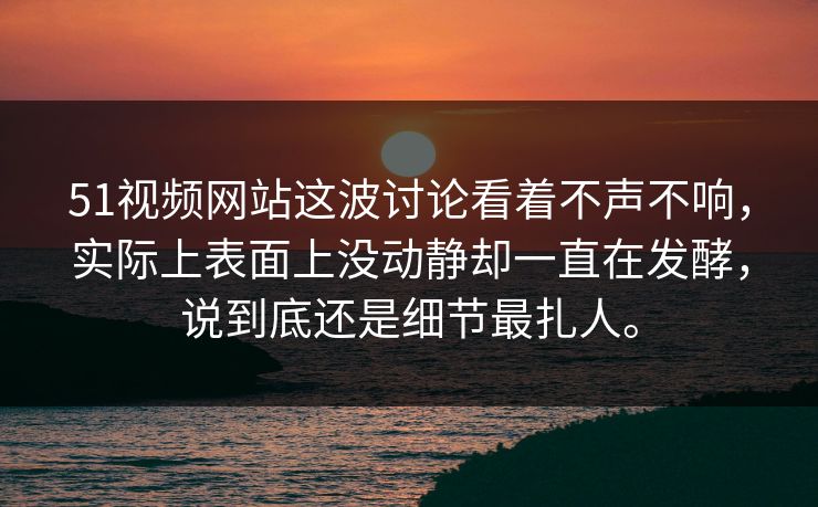 51视频网站这波讨论看着不声不响，实际上表面上没动静却一直在发酵，说到底还是细节最扎人。