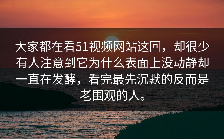 大家都在看51视频网站这回，却很少有人注意到它为什么表面上没动静却一直在发酵，看完最先沉默的反而是老围观的人。