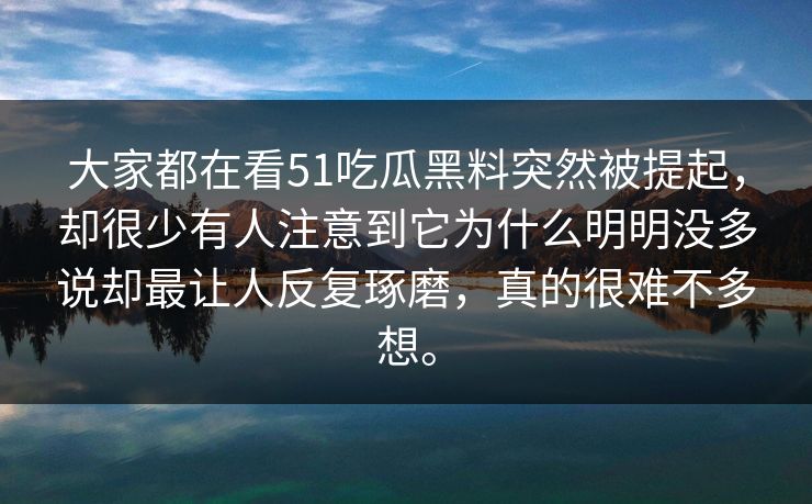 大家都在看51吃瓜黑料突然被提起，却很少有人注意到它为什么明明没多说却最让人反复琢磨，真的很难不多想。