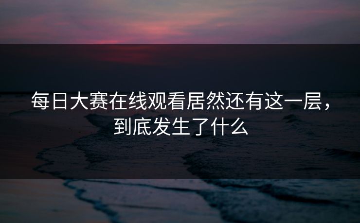 每日大赛在线观看居然还有这一层，到底发生了什么