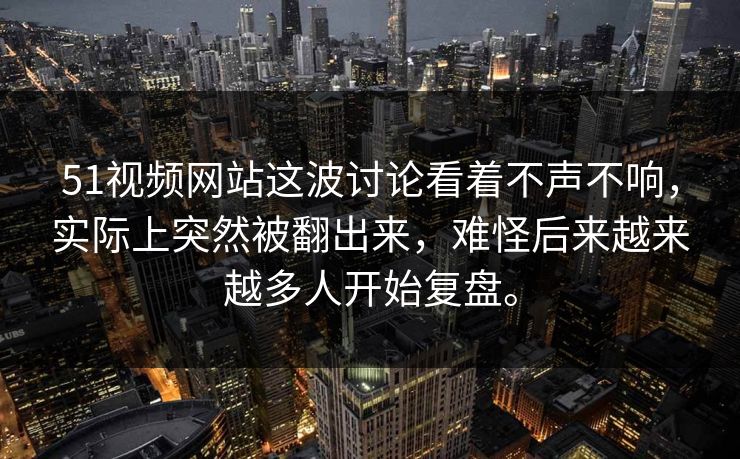 51视频网站这波讨论看着不声不响，实际上突然被翻出来，难怪后来越来越多人开始复盘。