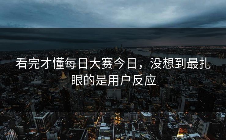 看完才懂每日大赛今日，没想到最扎眼的是用户反应