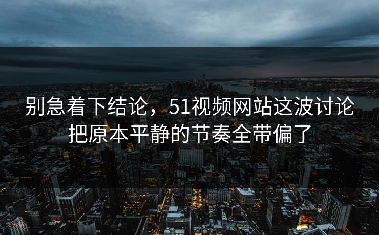 别急着下结论，51视频网站这波讨论把原本平静的节奏全带偏了