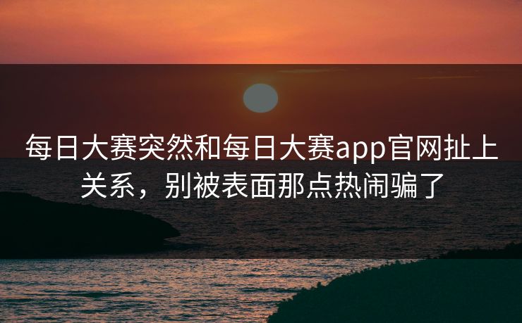 每日大赛突然和每日大赛app官网扯上关系，别被表面那点热闹骗了