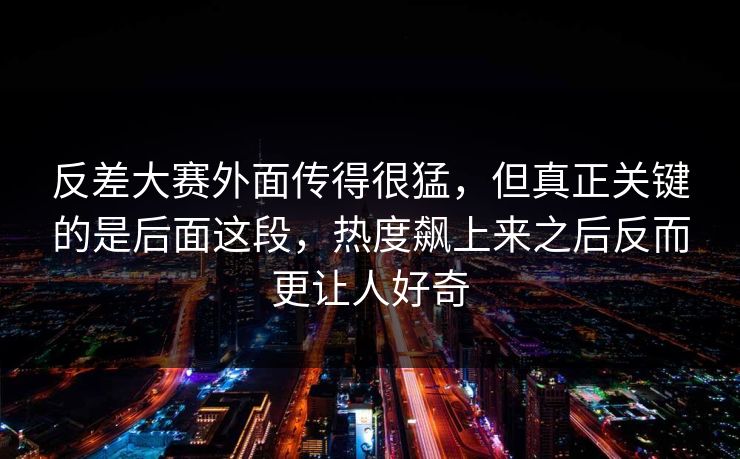 反差大赛外面传得很猛，但真正关键的是后面这段，热度飙上来之后反而更让人好奇