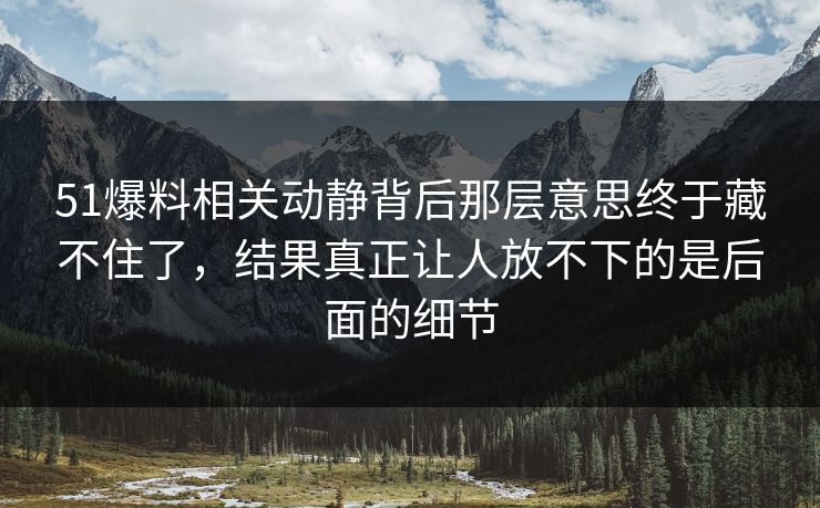 51爆料相关动静背后那层意思终于藏不住了，结果真正让人放不下的是后面的细节