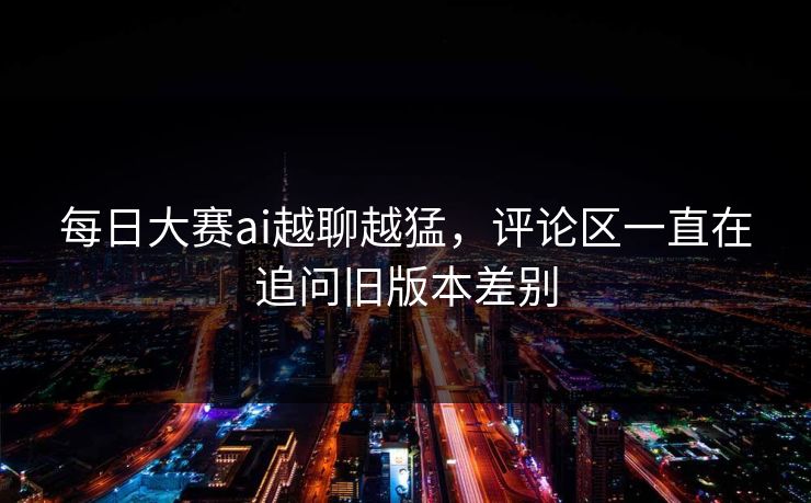 每日大赛ai越聊越猛，评论区一直在追问旧版本差别