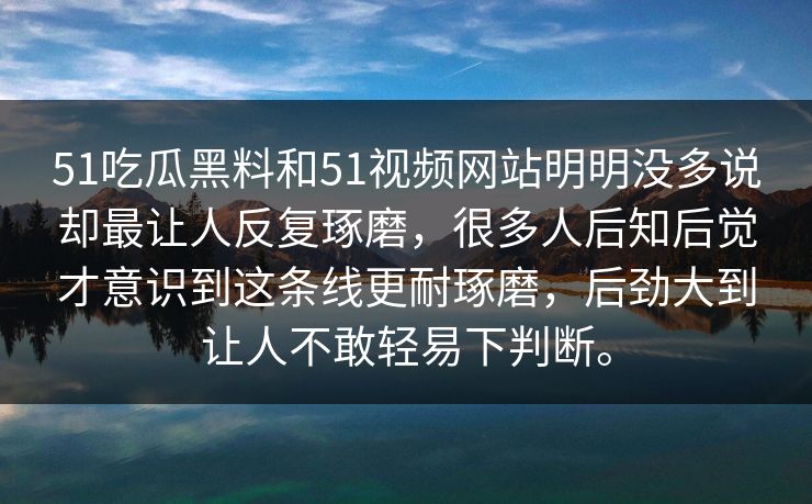 51吃瓜黑料和51视频网站明明没多说却最让人反复琢磨，很多人后知后觉才意识到这条线更耐琢磨，后劲大到让人不敢轻易下判断。