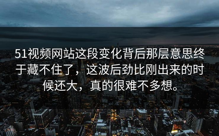 51视频网站这段变化背后那层意思终于藏不住了，这波后劲比刚出来的时候还大，真的很难不多想。