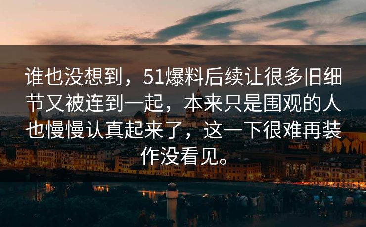 谁也没想到，51爆料后续让很多旧细节又被连到一起，本来只是围观的人也慢慢认真起来了，这一下很难再装作没看见。
