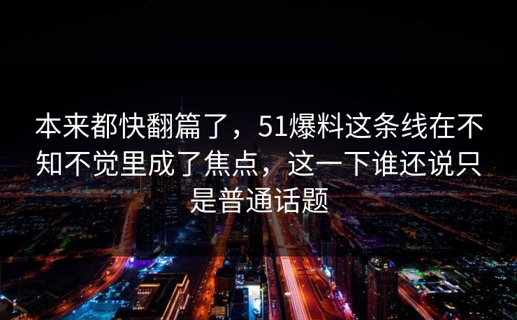 本来都快翻篇了，51爆料这条线在不知不觉里成了焦点，这一下谁还说只是普通话题
