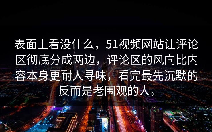 表面上看没什么，51视频网站让评论区彻底分成两边，评论区的风向比内容本身更耐人寻味，看完最先沉默的反而是老围观的人。