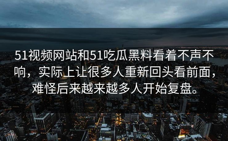 51视频网站和51吃瓜黑料看着不声不响，实际上让很多人重新回头看前面，难怪后来越来越多人开始复盘。