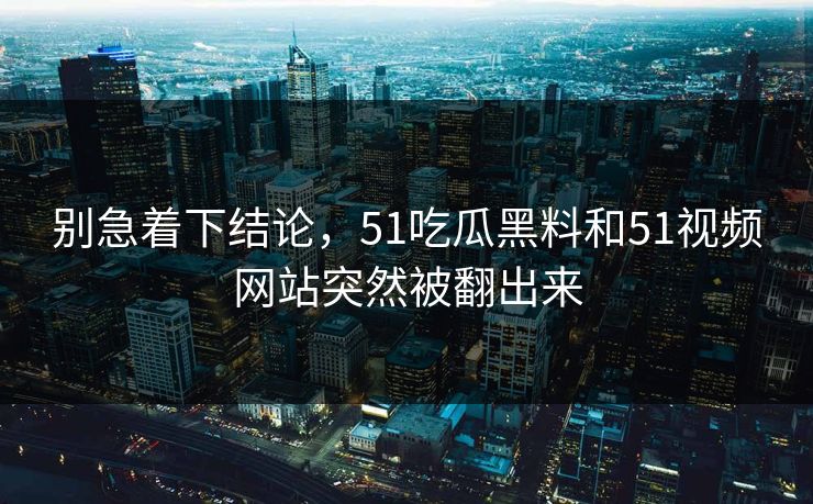 别急着下结论，51吃瓜黑料和51视频网站突然被翻出来