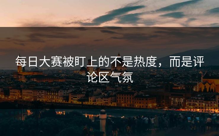 每日大赛被盯上的不是热度，而是评论区气氛