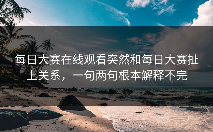 每日大赛在线观看突然和每日大赛扯上关系，一句两句根本解释不完