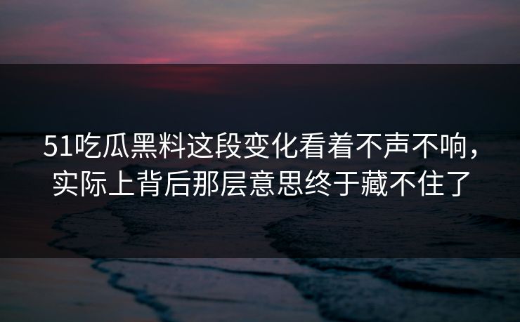 51吃瓜黑料这段变化看着不声不响，实际上背后那层意思终于藏不住了