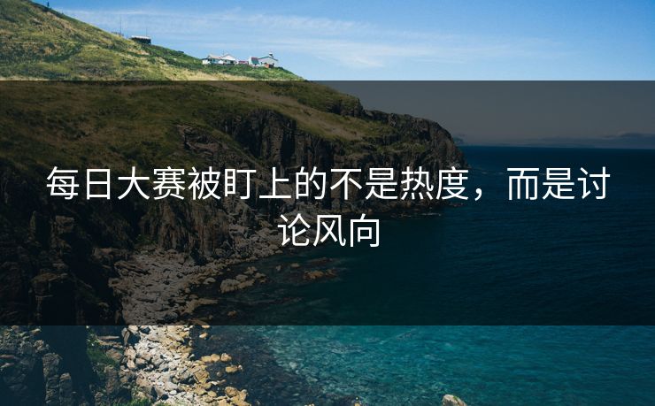 每日大赛被盯上的不是热度，而是讨论风向