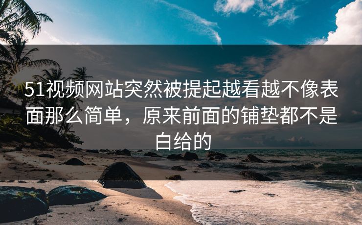 51视频网站突然被提起越看越不像表面那么简单，原来前面的铺垫都不是白给的
