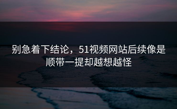 别急着下结论，51视频网站后续像是顺带一提却越想越怪