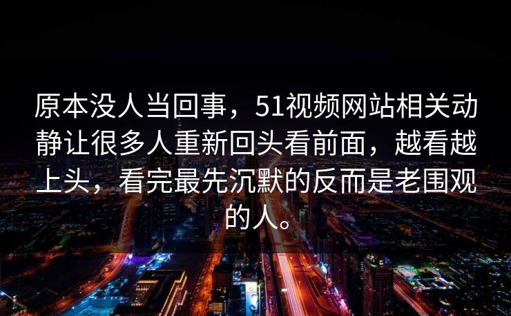 原本没人当回事，51视频网站相关动静让很多人重新回头看前面，越看越上头，看完最先沉默的反而是老围观的人。