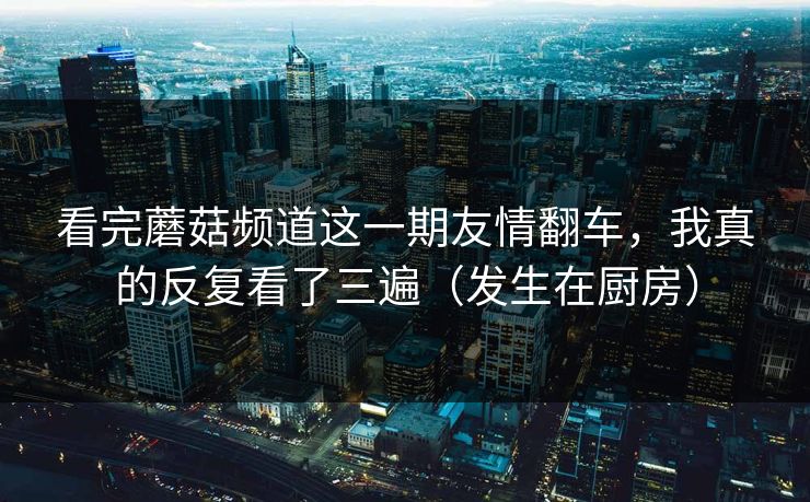 看完蘑菇频道这一期友情翻车，我真的反复看了三遍（发生在厨房）