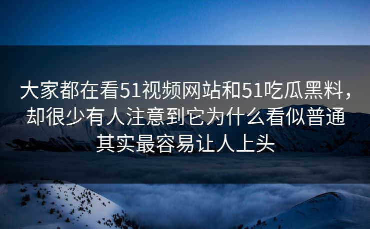 大家都在看51视频网站和51吃瓜黑料，却很少有人注意到它为什么看似普通其实最容易让人上头