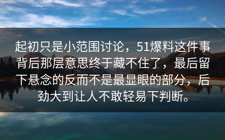 起初只是小范围讨论,51爆料这件事背后那层意思终于藏不住了,最后留下悬念的反而不是最显眼的部分,后劲大到让人不敢轻易下判断。 起初只是小范围讨论,51爆料这件事背后那层意思终于藏不住了,最后留下悬念的反而不是最显眼的部分,后劲大到让人不敢轻易下判断。