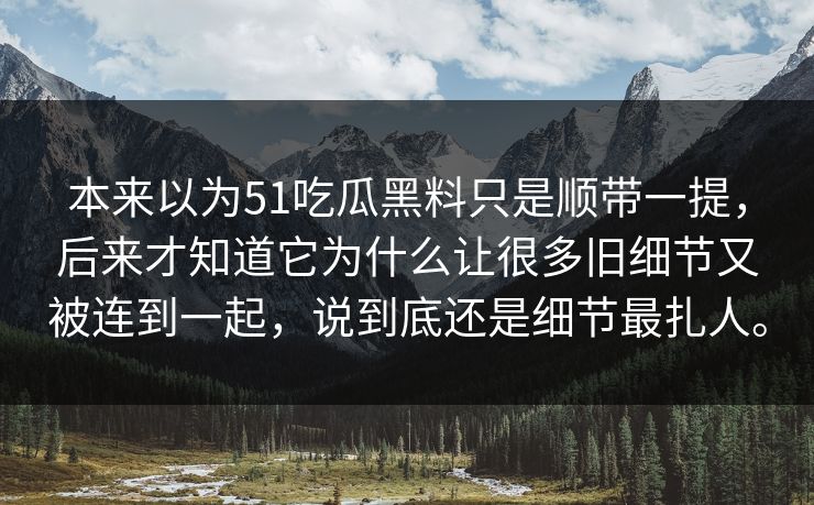 本来以为51吃瓜黑料只是顺带一提,后来才知道它为什么让很多旧细节又被连到一起,说到底还是细节最扎人。 本来以为51吃瓜黑料只是顺带一提,后来才知道它为什么让很多旧细节又被连到一起,说到底还是细节最扎人。