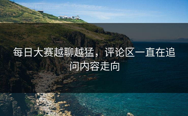 每日大赛越聊越猛，评论区一直在追问内容走向