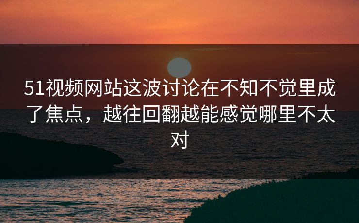 51视频网站这波讨论在不知不觉里成了焦点,越往回翻越能感觉哪里不太对 51视频网站这波讨论在不知不觉里成了焦点,越往回翻越能感觉哪里不太对