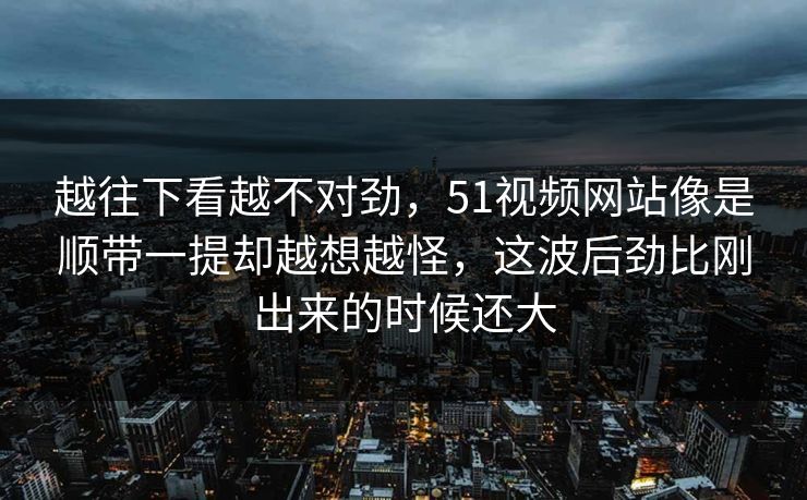 越往下看越不对劲,51视频网站像是顺带一提却越想越怪,这波后劲比刚出来的时候还大 越往下看越不对劲,51视频网站像是顺带一提却越想越怪,这波后劲比刚出来的时候还大
