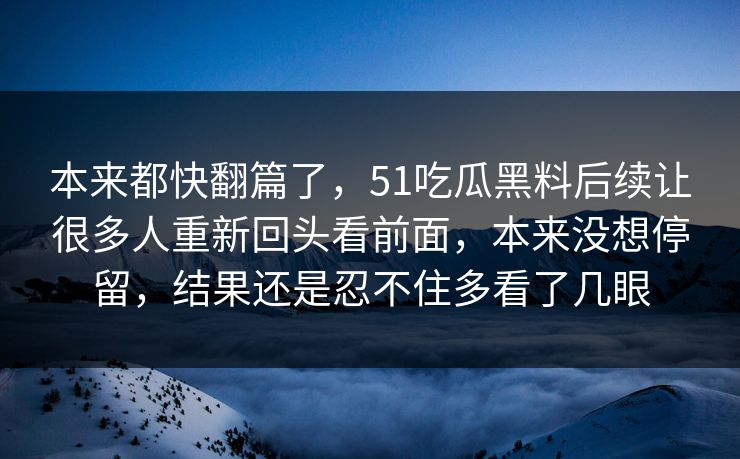 本来都快翻篇了,51吃瓜黑料后续让很多人重新回头看前面,本来没想停留,结果还是忍不住多看了几眼 本来都快翻篇了,51吃瓜黑料后续让很多人重新回头看前面,本来没想停留,结果还是忍不住多看了几眼