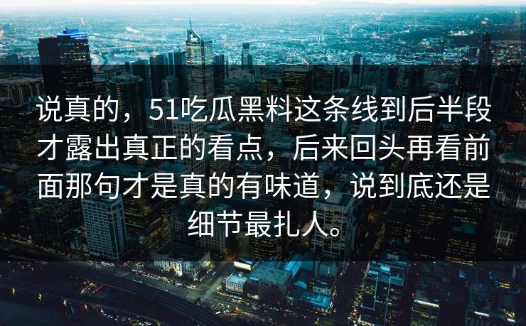 说真的,51吃瓜黑料这条线到后半段才露出真正的看点,后来回头再看前面那句才是真的有味道,说到底还是细节最扎人。 说真的,51吃瓜黑料这条线到后半段才露出真正的看点,后来回头再看前面那句才是真的有味道,说到底还是细节最扎人。