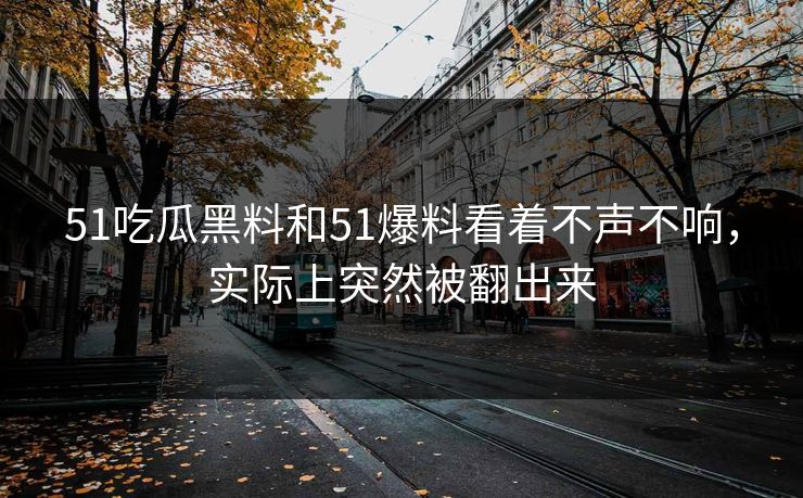 51吃瓜黑料和51爆料看着不声不响，实际上突然被翻出来