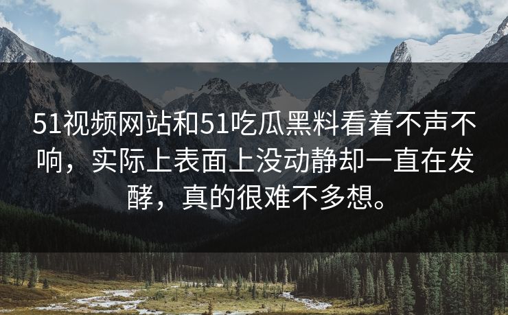 51视频网站和51吃瓜黑料看着不声不响，实际上表面上没动静却一直在发酵，真的很难不多想。