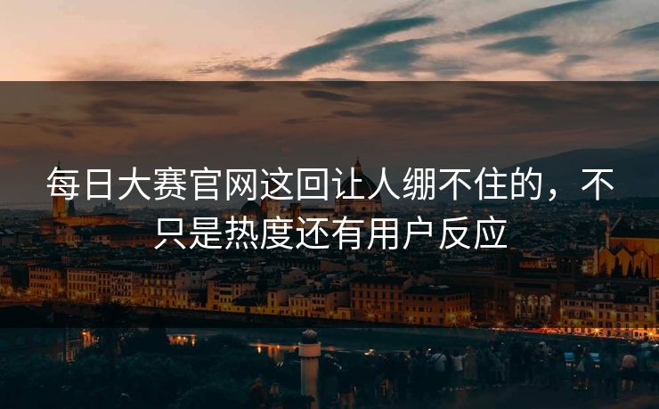 每日大赛官网这回让人绷不住的,不只是热度还有用户反应