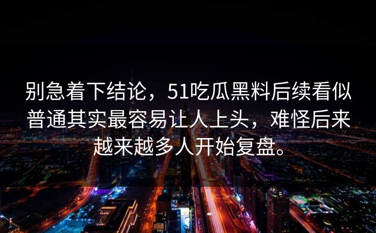 别急着下结论，51吃瓜黑料后续看似普通其实最容易让人上头，难怪后来越来越多人开始复盘。
