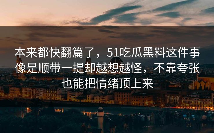 本来都快翻篇了,51吃瓜黑料这件事像是顺带一提却越想越怪,不靠夸张也能把情绪顶上来 本来都快翻篇了,51吃瓜黑料这件事像是顺带一提却越想越怪,不靠夸张也能把情绪顶上来